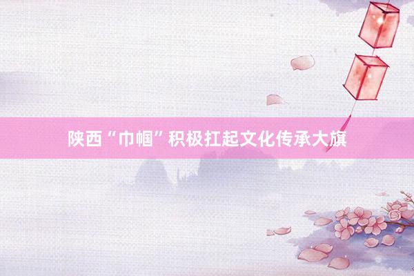 陕西“巾帼”积极扛起文化传承大旗