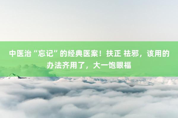 中医治“忘记”的经典医案！扶正 祛邪，该用的办法齐用了，大一饱眼福